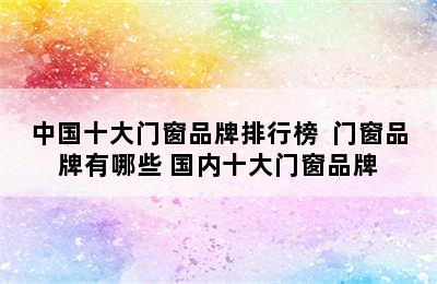 中国十大门窗品牌排行榜  门窗品牌有哪些 国内十大门窗品牌